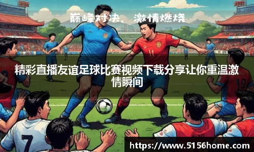 精彩直播友谊足球比赛视频下载分享让你重温激情瞬间